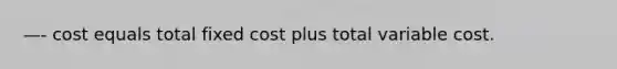 —- cost equals total fixed cost plus total variable cost.