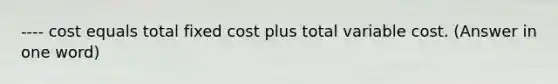 ---- cost equals total fixed cost plus total variable cost. (Answer in one word)