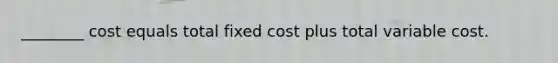 ________ cost equals total fixed cost plus total variable cost.