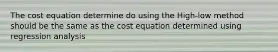 The cost equation determine do using the High-low method should be the same as the cost equation determined using regression analysis