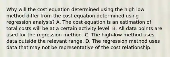 Why will the cost equation determined using the high low method differ from the cost equation determined using regression analysis? A. The cost equation is an estimation of total costs will be at a certain activity level. B. All data points are used for the regression method. C. The high-low method uses data outside the relevant range. D. The regression method uses data that may not be representative of the cost relationship.