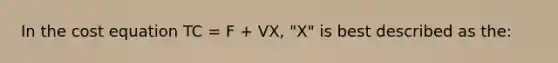 In the cost equation TC = F + VX, "X" is best described as the: