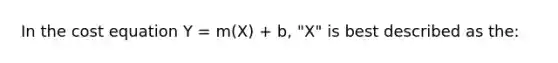 In the cost equation Y = m(X) + b, "X" is best described as the: