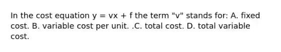 In the cost equation y​ = vx​ + f the term ​"v" stands for: A. fixed cost. B. variable cost per unit. .C. total cost. D. total variable cost.