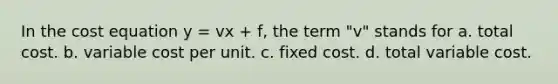 In the cost equation y = vx + f, the term "v" stands for a. total cost. b. variable cost per unit. c. fixed cost. d. total variable cost.