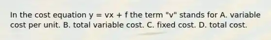 In the cost equation y​ = vx​ + f the term ​"v" stands for A. variable cost per unit. B. total variable cost. C. fixed cost. D. total cost.