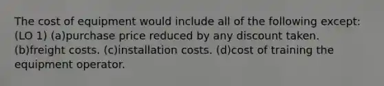 The cost of equipment would include all of the following except: (LO 1) (a)purchase price reduced by any discount taken. (b)freight costs. (c)installation costs. (d)cost of training the equipment operator.