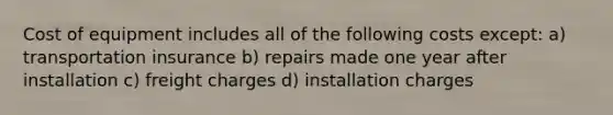 Cost of equipment includes all of the following costs except: a) transportation insurance b) repairs made one year after installation c) freight charges d) installation charges