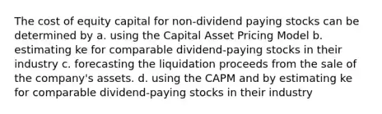 The cost of equity capital for non-dividend paying stocks can be determined by a. using the Capital Asset Pricing Model b. estimating ke for comparable dividend-paying stocks in their industry c. forecasting the liquidation proceeds from the sale of the company's assets. d. using the CAPM and by estimating ke for comparable dividend-paying stocks in their industry