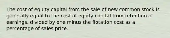 The cost of equity capital from the sale of new common stock is generally equal to the cost of equity capital from retention of earnings, divided by one minus the flotation cost as a percentage of sales price.