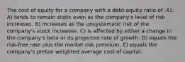 The cost of equity for a company with a debt-equity ratio of .41: A) tends to remain static even as the company's level of risk increases. B) increases as the unsystematic risk of the company's stock increases. C) is affected by either a change in the company's beta or its projected rate of growth. D) equals the risk-free rate plus the market risk premium. E) equals the company's pretax weighted average cost of capital.