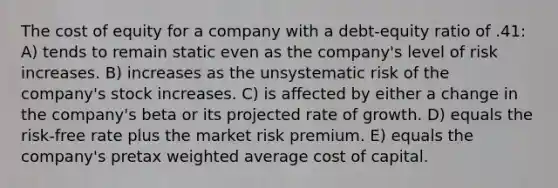 The cost of equity for a company with a debt-equity ratio of .41: A) tends to remain static even as the company's level of risk increases. B) increases as the unsystematic risk of the company's stock increases. C) is affected by either a change in the company's beta or its projected rate of growth. D) equals the risk-free rate plus the market risk premium. E) equals the company's pretax weighted average cost of capital.