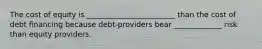 The cost of equity is ________________________ than the cost of debt financing because debt-providers bear _____________ risk than equity providers.