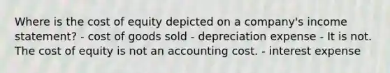 Where is the cost of equity depicted on a company's <a href='https://www.questionai.com/knowledge/kCPMsnOwdm-income-statement' class='anchor-knowledge'>income statement</a>? - cost of goods sold - depreciation expense - It is not. The cost of equity is not an accounting cost. - interest expense