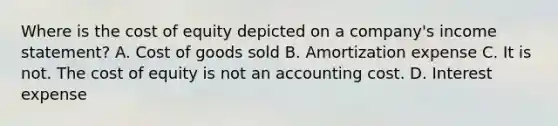 Where is the cost of equity depicted on a company's income statement? A. Cost of goods sold B. Amortization expense C. It is not. The cost of equity is not an accounting cost. D. Interest expense