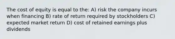 The cost of equity is equal to the: A) risk the company incurs when financing B) rate of return required by stockholders C) expected market return D) cost of retained earnings plus dividends