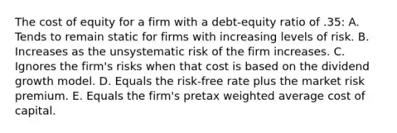 The cost of equity for a firm with a debt-equity ratio of .35: A. Tends to remain static for firms with increasing levels of risk. B. Increases as the unsystematic risk of the firm increases. C. Ignores the firm's risks when that cost is based on the dividend growth model. D. Equals the risk-free rate plus the market risk premium. E. Equals the firm's pretax <a href='https://www.questionai.com/knowledge/koL1NUNNcJ-weighted-average' class='anchor-knowledge'>weighted average</a> cost of capital.