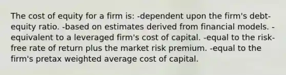 The cost of equity for a firm is: -dependent upon the firm's debt-equity ratio. -based on estimates derived from financial models. -equivalent to a leveraged firm's cost of capital. -equal to the risk-free rate of return plus the market risk premium. -equal to the firm's pretax weighted average cost of capital.