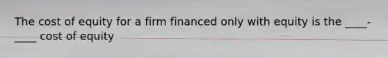 The cost of equity for a firm financed only with equity is the ____-____ cost of equity