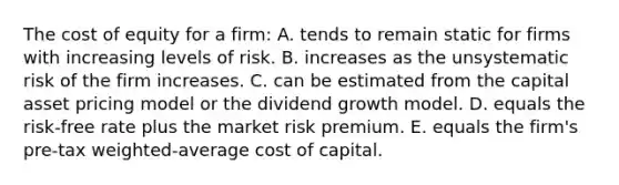 The cost of equity for a firm: A. tends to remain static for firms with increasing levels of risk. B. increases as the unsystematic risk of the firm increases. C. can be estimated from the capital asset pricing model or the dividend growth model. D. equals the risk-free rate plus the market risk premium. E. equals the firm's pre-tax weighted-average cost of capital.