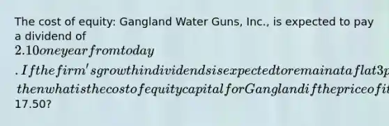 The cost of equity: Gangland Water Guns, Inc., is expected to pay a dividend of 2.10 one year from today. If the firm's growth in dividends is expected to remain at a flat 3 percent forever, then what is the cost of equity capital for Gangland if the price of its common shares is currently17.50?