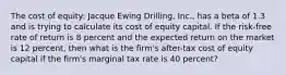 The cost of equity: Jacque Ewing Drilling, Inc., has a beta of 1.3 and is trying to calculate its cost of equity capital. If the risk-free rate of return is 8 percent and the expected return on the market is 12 percent, then what is the firm's after-tax cost of equity capital if the firm's marginal tax rate is 40 percent?