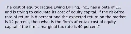 The cost of equity: Jacque Ewing Drilling, Inc., has a beta of 1.3 and is trying to calculate its cost of equity capital. If the risk-free rate of return is 8 percent and the expected return on the market is 12 percent, then what is the firm's after-tax cost of equity capital if the firm's marginal tax rate is 40 percent?