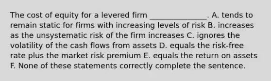 The cost of equity for a levered firm _______________. A. tends to remain static for firms with increasing levels of risk B. increases as the unsystematic risk of the firm increases C. ignores the volatility of the cash flows from assets D. equals the risk-free rate plus the market risk premium E. equals the return on assets F. None of these statements correctly complete the sentence.