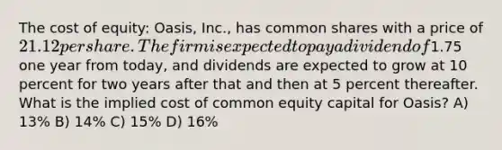 The cost of equity: Oasis, Inc., has common shares with a price of 21.12 per share. The firm is expected to pay a dividend of1.75 one year from today, and dividends are expected to grow at 10 percent for two years after that and then at 5 percent thereafter. What is the implied cost of common equity capital for Oasis? A) 13% B) 14% C) 15% D) 16%