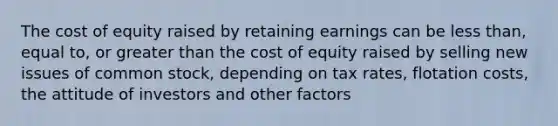 The cost of equity raised by retaining earnings can be less than, equal to, or greater than the cost of equity raised by selling new issues of common stock, depending on tax rates, flotation costs, the attitude of investors and other factors