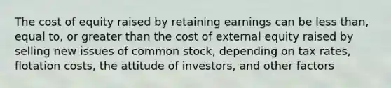 The cost of equity raised by retaining earnings can be less than, equal to, or greater than the cost of external equity raised by selling new issues of common stock, depending on tax rates, flotation costs, the attitude of investors, and other factors