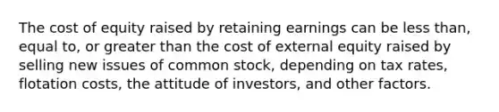 The cost of equity raised by retaining earnings can be less than, equal to, or greater than the cost of external equity raised by selling new issues of common stock, depending on tax rates, flotation costs, the attitude of investors, and other factors.