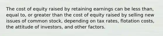 The cost of equity raised by retaining earnings can be <a href='https://www.questionai.com/knowledge/k7BtlYpAMX-less-than' class='anchor-knowledge'>less than</a>, equal to, or <a href='https://www.questionai.com/knowledge/ktgHnBD4o3-greater-than' class='anchor-knowledge'>greater than</a> the cost of equity raised by selling new issues of common stock, depending on tax rates, flotation costs, the attitude of investors, and other factors.