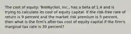 The cost of equity: TeleNyckel, Inc., has a beta of 1.4 and is trying to calculate its cost of equity capital. If the risk-free rate of return is 9 percent and the market risk premium is 5 percent, then what is the firm's after-tax cost of equity capital if the firm's marginal tax rate is 30 percent?