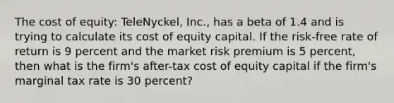 The cost of equity: TeleNyckel, Inc., has a beta of 1.4 and is trying to calculate its cost of equity capital. If the risk-free rate of return is 9 percent and the market risk premium is 5 percent, then what is the firm's after-tax cost of equity capital if the firm's marginal tax rate is 30 percent?