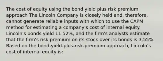 The cost of equity using the bond yield plus risk premium approach The Lincoln Company is closely held and, therefore, cannot generate reliable inputs with which to use the CAPM method for estimating a company's cost of internal equity. Lincoln's bonds yield 11.52%, and the firm's analysts estimate that the firm's risk premium on its stock over its bonds is 3.55%. Based on the bond-yield-plus-risk-premium approach, Lincoln's cost of internal equity is: