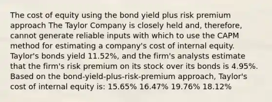 The cost of equity using the bond yield plus risk premium approach The Taylor Company is closely held and, therefore, cannot generate reliable inputs with which to use the CAPM method for estimating a company's cost of internal equity. Taylor's bonds yield 11.52%, and the firm's analysts estimate that the firm's risk premium on its stock over its bonds is 4.95%. Based on the bond-yield-plus-risk-premium approach, Taylor's cost of internal equity is: 15.65% 16.47% 19.76% 18.12%