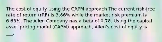 The cost of equity using the CAPM approach The current risk-free rate of return (rRF) is 3.86% while the market risk premium is 6.63%. The Allen Company has a beta of 0.78. Using the capital asset pricing model (CAPM) approach, Allen's cost of equity is ___.