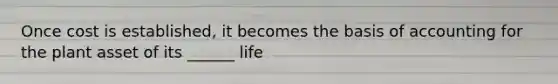 Once cost is established, it becomes the basis of accounting for the plant asset of its ______ life