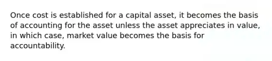 Once cost is established for a capital asset, it becomes the basis of accounting for the asset unless the asset appreciates in value, in which case, market value becomes the basis for accountability.