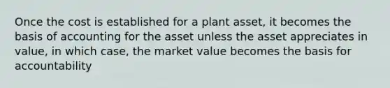 Once the cost is established for a plant asset, it becomes the basis of accounting for the asset unless the asset appreciates in value, in which case, the market value becomes the basis for accountability