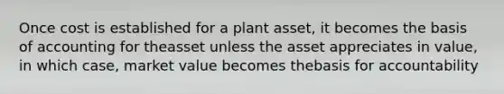 Once cost is established for a plant asset, it becomes the basis of accounting for theasset unless the asset appreciates in value, in which case, market value becomes thebasis for accountability