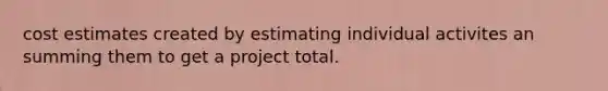 cost estimates created by estimating individual activites an summing them to get a project total.