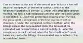 Cost estimates at the end of the second year indicate a loss will result on completion of the entire contract. Which of the following statements is correct? a. Under the completed-contract method, the loss is not recognized until the year the construction is completed. b. Under the percentage-of-completion method, the gross profit is recognized in the first year must not be changed. c. Under the completed-contract method, when the billings exceed the accumulated costs, the amount of the estimated loss is reported as a current liability. d. Under the completed-contract method, when the Construction in Process balance exceeds the billings, the estimated loss is added to the accumulated costs.