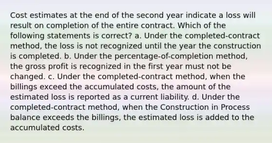 Cost estimates at the end of the second year indicate a loss will result on completion of the entire contract. Which of the following statements is correct? a. Under the completed-contract method, the loss is not recognized until the year the construction is completed. b. Under the percentage-of-completion method, the <a href='https://www.questionai.com/knowledge/klIB6Lsdwh-gross-profit' class='anchor-knowledge'>gross profit</a> is recognized in the first year must not be changed. c. Under the completed-contract method, when the billings exceed the accumulated costs, the amount of the estimated loss is reported as a current liability. d. Under the completed-contract method, when the Construction in Process balance exceeds the billings, the estimated loss is added to the accumulated costs.