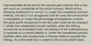 Cost estimates at the end of the second year indicate that a loss will result on completion of the entire contract. Which of the following statements is correct? a. Under the completed-contract method, the loss is not recognized until the year the construction is completed. b. Under the percentage-of-completion method, the gross profit recognized in the first year must not be changed. c. Under the completed-contract method, when the billings exceed the accumulated costs, the amount of the estimated loss is reported as a current liability. d. Under the completed-contract method, when the Construction in Process balance exceeds the billings, the estimated loss is added to the accumulated costs.