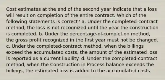 Cost estimates at the end of the second year indicate that a loss will result on completion of the entire contract. Which of the following statements is correct? a. Under the completed-contract method, the loss is not recognized until the year the construction is completed. b. Under the percentage-of-completion method, the gross profit recognized in the first year must not be changed. c. Under the completed-contract method, when the billings exceed the accumulated costs, the amount of the estimated loss is reported as a current liability. d. Under the completed-contract method, when the Construction in Process balance exceeds the billings, the estimated loss is added to the accumulated costs.