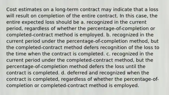 Cost estimates on a long-term contract may indicate that a loss will result on completion of the entire contract. In this case, the entire expected loss should be a. recognized in the current period, regardless of whether the percentage-of-completion or completed-contract method is employed. b. recognized in the current period under the percentage-of-completion method, but the completed-contract method defers recognition of the loss to the time when the contract is completed. c. recognized in the current period under the completed-contract method, but the percentage-of-completion method defers the loss until the contract is completed. d. deferred and recognized when the contract is completed, regardless of whether the percentage-of-completion or completed-contract method is employed.