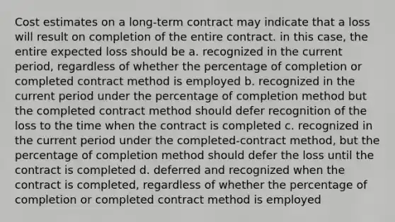 Cost estimates on a long-term contract may indicate that a loss will result on completion of the entire contract. in this case, the entire expected loss should be a. recognized in the current period, regardless of whether the percentage of completion or completed contract method is employed b. recognized in the current period under the percentage of completion method but the completed contract method should defer recognition of the loss to the time when the contract is completed c. recognized in the current period under the completed-contract method, but the percentage of completion method should defer the loss until the contract is completed d. deferred and recognized when the contract is completed, regardless of whether the percentage of completion or completed contract method is employed