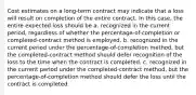 Cost estimates on a long-term contract may indicate that a loss will result on completion of the entire contract. In this case, the entire expected loss should be a. recognized in the current period, regardless of whether the percentage-of-completion or completed-contract method is employed. b. recognized in the current period under the percentage-of-completion method, but the completed-contract method should defer recognition of the loss to the time when the contract is completed. c. recognized in the current period under the completed-contract method, but the percentage-of-completion method should defer the loss until the contract is completed.